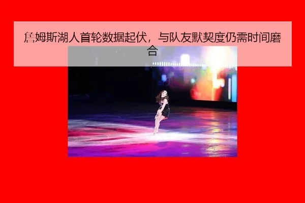 詹姆斯湖人首轮数据起伏，与队友默契度仍需时间磨合