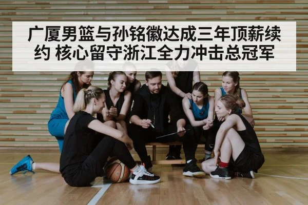 广厦男篮与孙铭徽达成三年顶薪续约 核心留守浙江全力冲击总冠军