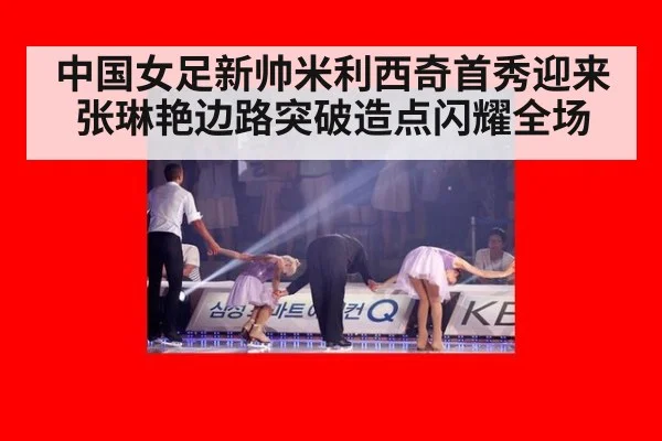 中国女足新帅米利西奇首秀迎来张琳艳边路突破造点闪耀全场